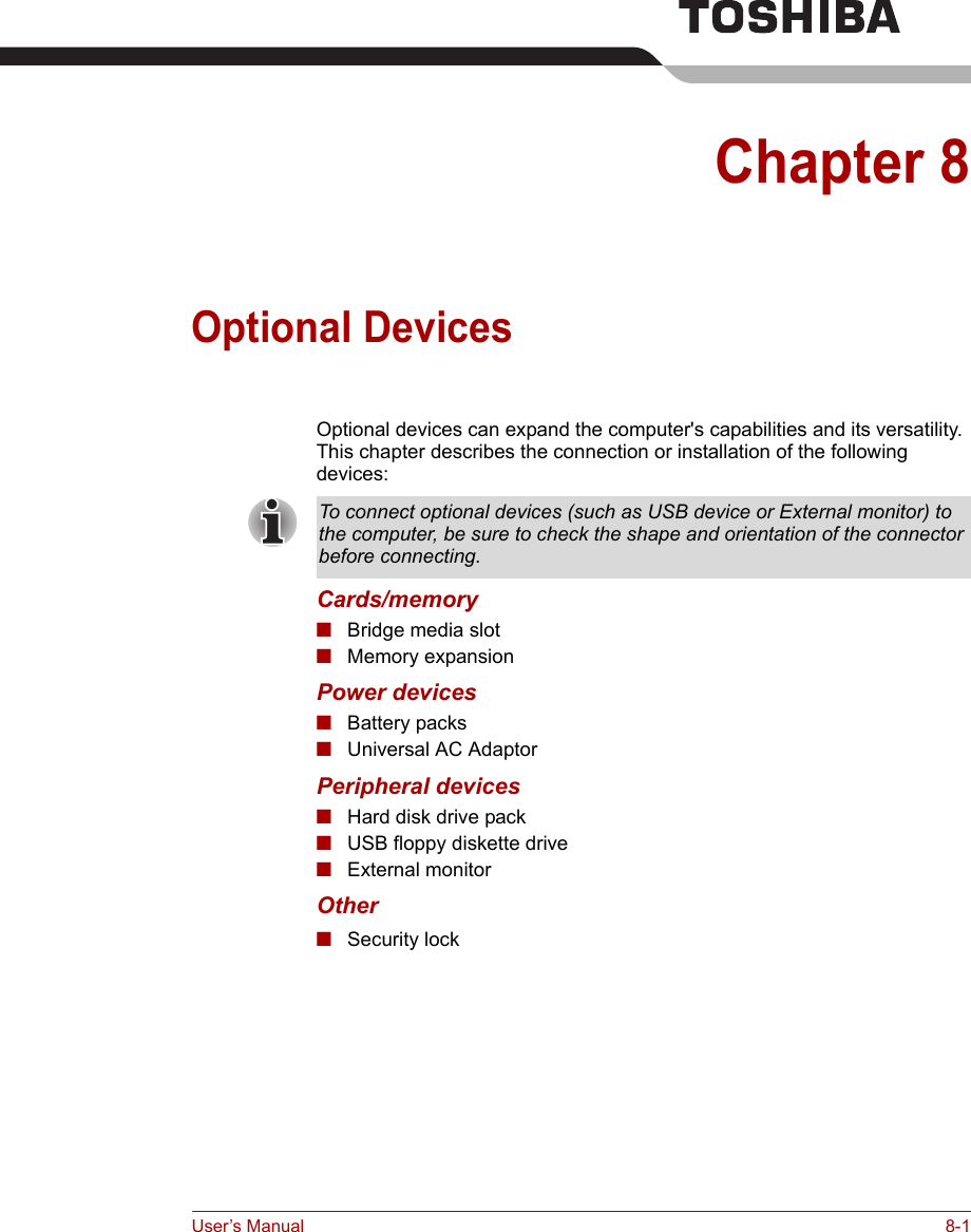 User’s Manual 8-1Chapter 8Optional DevicesOptional devices can expand the computer&apos;s capabilities and its versatility. This chapter describes the connection or installation of the following devices:Cards/memory■Bridge media slot■Memory expansionPower devices■Battery packs■Universal AC AdaptorPeripheral devices■Hard disk drive pack■USB floppy diskette drive■External monitorOther■Security lockTo connect optional devices (such as USB device or External monitor) to the computer, be sure to check the shape and orientation of the connector before connecting.