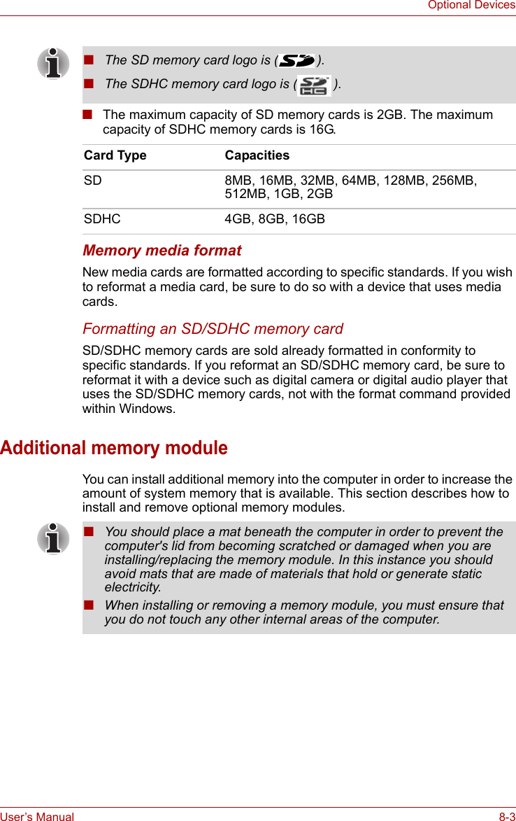 User’s Manual 8-3Optional Devices■The maximum capacity of SD memory cards is 2GB. The maximum capacity of SDHC memory cards is 16G.Memory media formatNew media cards are formatted according to specific standards. If you wish to reformat a media card, be sure to do so with a device that uses media cards.Formatting an SD/SDHC memory cardSD/SDHC memory cards are sold already formatted in conformity to specific standards. If you reformat an SD/SDHC memory card, be sure to reformat it with a device such as digital camera or digital audio player that uses the SD/SDHC memory cards, not with the format command provided within Windows.Additional memory moduleYou can install additional memory into the computer in order to increase the amount of system memory that is available. This section describes how to install and remove optional memory modules.■The SD memory card logo is ( ).■The SDHC memory card logo is ( ).Card Type CapacitiesSD 8MB, 16MB, 32MB, 64MB, 128MB, 256MB, 512MB, 1GB, 2GBSDHC 4GB, 8GB, 16GB■You should place a mat beneath the computer in order to prevent the computer&apos;s lid from becoming scratched or damaged when you are installing/replacing the memory module. In this instance you should avoid mats that are made of materials that hold or generate static electricity.■When installing or removing a memory module, you must ensure that you do not touch any other internal areas of the computer.