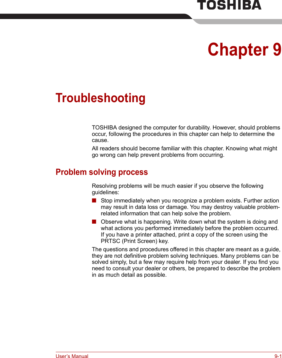 User’s Manual 9-1Chapter 9TroubleshootingTOSHIBA designed the computer for durability. However, should problems occur, following the procedures in this chapter can help to determine the cause.All readers should become familiar with this chapter. Knowing what might go wrong can help prevent problems from occurring.Problem solving processResolving problems will be much easier if you observe the following guidelines:■Stop immediately when you recognize a problem exists. Further action may result in data loss or damage. You may destroy valuable problem-related information that can help solve the problem.■Observe what is happening. Write down what the system is doing and what actions you performed immediately before the problem occurred. If you have a printer attached, print a copy of the screen using the PRTSC (Print Screen) key.The questions and procedures offered in this chapter are meant as a guide, they are not definitive problem solving techniques. Many problems can be solved simply, but a few may require help from your dealer. If you find you need to consult your dealer or others, be prepared to describe the problem in as much detail as possible.