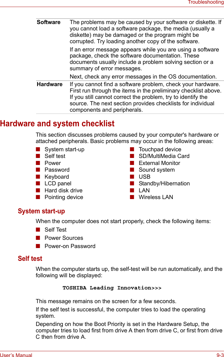 User’s Manual 9-3TroubleshootingHardware and system checklistThis section discusses problems caused by your computer&apos;s hardware or attached peripherals. Basic problems may occur in the following areas:System start-up When the computer does not start properly, check the following items:■Self Test■Power Sources■Power-on Password Self test When the computer starts up, the self-test will be run automatically, and the following will be displayed:This message remains on the screen for a few seconds.If the self test is successful, the computer tries to load the operating system.Depending on how the Boot Priority is set in the Hardware Setup, the computer tries to load first from drive A then from drive C, or first from drive C then from drive A.Software The problems may be caused by your software or diskette. If you cannot load a software package, the media (usually a diskette) may be damaged or the program might be corrupted. Try loading another copy of the software.If an error message appears while you are using a software package, check the software documentation. These documents usually include a problem solving section or a summary of error messages.Next, check any error messages in the OS documentation.Hardware If you cannot find a software problem, check your hardware. First run through the items in the preliminary checklist above. If you still cannot correct the problem, try to identify the source. The next section provides checklists for individual components and peripherals.■System start-up■Self test■Power ■Password■Keyboard■LCD panel■Hard disk drive■Pointing device■Touchpad device■SD/MultiMedia Card■External Monitor■Sound system■USB■Standby/Hibernation■LAN■Wireless LANTOSHIBA Leading Innovation&gt;&gt;&gt;
