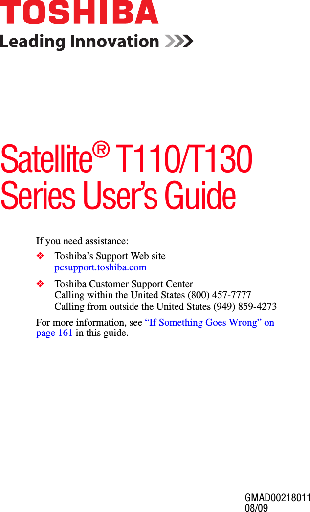 GMAD00218011 08/09                                                                                                                             If you need assistance:❖Toshiba’s Support Web sitepcsupport.toshiba.com ❖Toshiba Customer Support CenterCalling within the United States (800) 457-7777Calling from outside the United States (949) 859-4273For more information, see “If Something Goes Wrong” on page 161 in this guide.Satellite® T110/T130 Series User’s Guide