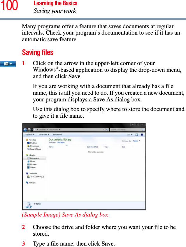 100 Learning the BasicsSaving your workMany programs offer a feature that saves documents at regular intervals. Check your program’s documentation to see if it has an automatic save feature.Saving files1Click on the arrow in the upper-left corner of your Windows®-based application to display the drop-down menu, and then click Save.If you are working with a document that already has a file name, this is all you need to do. If you created a new document, your program displays a Save As dialog box.Use this dialog box to specify where to store the document and to give it a file name.(Sample Image) Save As dialog box2Choose the drive and folder where you want your file to be stored.3Type a file name, then click Save.