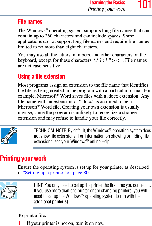 101Learning the BasicsPrinting your workFile namesThe Windows® operating system supports long file names that can contain up to 260 characters and can include spaces. Some applications do not support long file names and require file names limited to no more than eight characters.You may use all the letters, numbers, and other characters on the keyboard, except for these characters: \ / ? : * &quot; &gt; &lt; |. File names are not case-sensitive.Using a file extension Most programs assign an extension to the file name that identifies the file as being created in the program with a particular format. For example, Microsoft® Word saves files with a .docx extension. Any file name with an extension of “.docx” is assumed to be a Microsoft® Word file. Creating your own extension is usually unwise, since the program is unlikely to recognize a strange extension and may refuse to handle your file correctly.TECHNICAL NOTE: By default, the Windows® operating system does not show file extensions. For information on showing or hiding file extensions, see your Windows® online Help.Printing your workEnsure the operating system is set up for your printer as described in “Setting up a printer” on page 80.HINT: You only need to set up the printer the first time you connect it. If you use more than one printer or are changing printers, you will need to set up the Windows® operating system to run with the additional printer(s).To print a file:1If your printer is not on, turn it on now.
