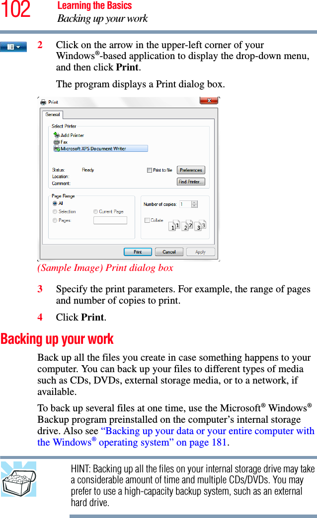 102 Learning the BasicsBacking up your work2Click on the arrow in the upper-left corner of your Windows®-based application to display the drop-down menu, and then click Print.The program displays a Print dialog box.(Sample Image) Print dialog box3Specify the print parameters. For example, the range of pages and number of copies to print.4Click Print.Backing up your workBack up all the files you create in case something happens to your computer. You can back up your files to different types of media such as CDs, DVDs, external storage media, or to a network, if available.To back up several files at one time, use the Microsoft® Windows® Backup program preinstalled on the computer’s internal storage drive. Also see “Backing up your data or your entire computer with the Windows® operating system” on page 181.HINT: Backing up all the files on your internal storage drive may take a considerable amount of time and multiple CDs/DVDs. You may prefer to use a high-capacity backup system, such as an external hard drive.