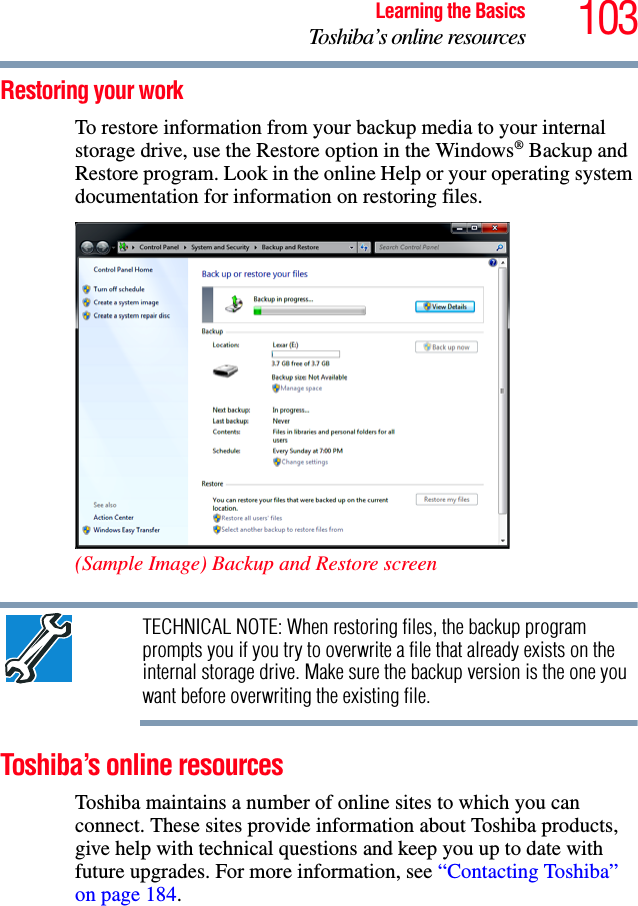103Learning the BasicsToshiba’s online resourcesRestoring your workTo restore information from your backup media to your internal storage drive, use the Restore option in the Windows® Backup and Restore program. Look in the online Help or your operating system documentation for information on restoring files.(Sample Image) Backup and Restore screen TECHNICAL NOTE: When restoring files, the backup program prompts you if you try to overwrite a file that already exists on the internal storage drive. Make sure the backup version is the one you want before overwriting the existing file.Toshiba’s online resourcesToshiba maintains a number of online sites to which you can connect. These sites provide information about Toshiba products, give help with technical questions and keep you up to date with future upgrades. For more information, see “Contacting Toshiba” on page 184. 
