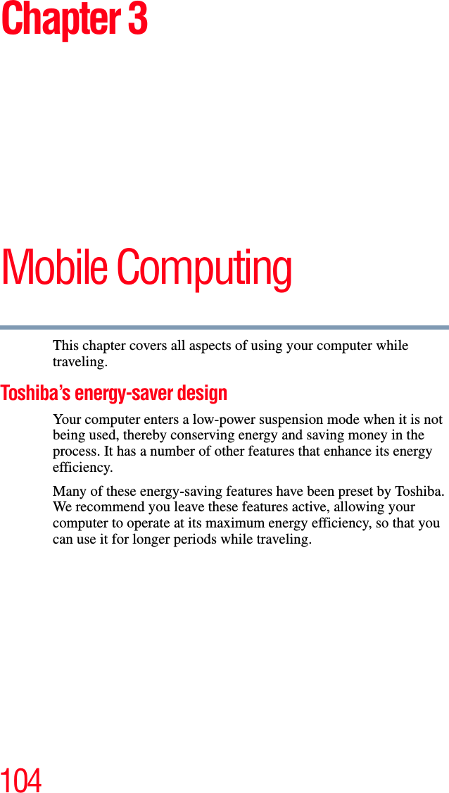 104Chapter 3Mobile ComputingThis chapter covers all aspects of using your computer while traveling.Toshiba’s energy-saver designYour computer enters a low-power suspension mode when it is not being used, thereby conserving energy and saving money in the process. It has a number of other features that enhance its energy efficiency.Many of these energy-saving features have been preset by Toshiba. We recommend you leave these features active, allowing your computer to operate at its maximum energy efficiency, so that you can use it for longer periods while traveling.