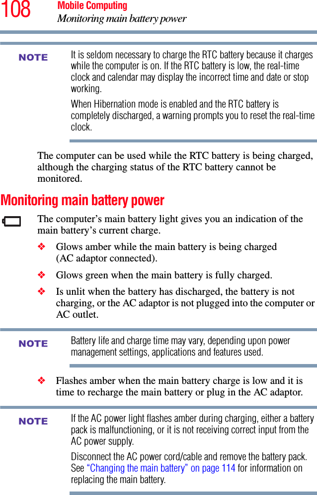 108 Mobile ComputingMonitoring main battery powerIt is seldom necessary to charge the RTC battery because it charges while the computer is on. If the RTC battery is low, the real-time clock and calendar may display the incorrect time and date or stop working.When Hibernation mode is enabled and the RTC battery is completely discharged, a warning prompts you to reset the real-time clock.The computer can be used while the RTC battery is being charged, although the charging status of the RTC battery cannot be monitored.Monitoring main battery powerThe computer’s main battery light gives you an indication of the main battery’s current charge.❖Glows amber while the main battery is being charged (AC adaptor connected).❖Glows green when the main battery is fully charged.❖Is unlit when the battery has discharged, the battery is not charging, or the AC adaptor is not plugged into the computer or AC outlet.Battery life and charge time may vary, depending upon power management settings, applications and features used.❖Flashes amber when the main battery charge is low and it is time to recharge the main battery or plug in the AC adaptor.If the AC power light flashes amber during charging, either a battery pack is malfunctioning, or it is not receiving correct input from the AC power supply.Disconnect the AC power cord/cable and remove the battery pack. See “Changing the main battery” on page 114 for information on replacing the main battery.NOTENOTENOTE