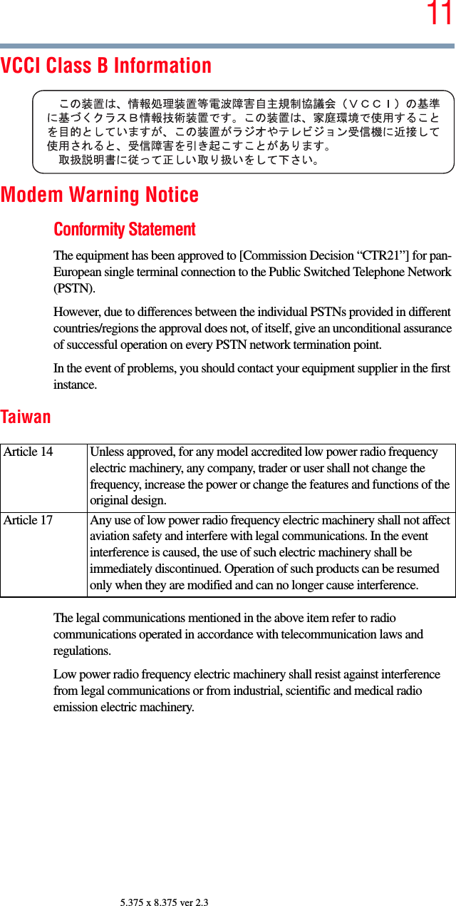 115.375 x 8.375 ver 2.3VCCI Class B InformationModem Warning NoticeConformity StatementThe equipment has been approved to [Commission Decision “CTR21”] for pan-European single terminal connection to the Public Switched Telephone Network (PSTN).However, due to differences between the individual PSTNs provided in different countries/regions the approval does not, of itself, give an unconditional assurance of successful operation on every PSTN network termination point.In the event of problems, you should contact your equipment supplier in the first instance.TaiwanThe legal communications mentioned in the above item refer to radio communications operated in accordance with telecommunication laws and regulations.Low power radio frequency electric machinery shall resist against interference from legal communications or from industrial, scientific and medical radio emission electric machinery.Article 14  Unless approved, for any model accredited low power radio frequency electric machinery, any company, trader or user shall not change the frequency, increase the power or change the features and functions of the original design.Article 17  Any use of low power radio frequency electric machinery shall not affect aviation safety and interfere with legal communications. In the event interference is caused, the use of such electric machinery shall be immediately discontinued. Operation of such products can be resumed only when they are modified and can no longer cause interference.