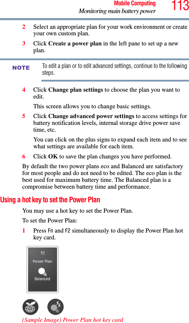 113Mobile ComputingMonitoring main battery power2Select an appropriate plan for your work environment or create your own custom plan.3Click Create a power plan in the left pane to set up a new plan.To edit a plan or to edit advanced settings, continue to the following steps.4Click Change plan settings to choose the plan you want to edit.This screen allows you to change basic settings.5Click Change advanced power settings to access settings for battery notification levels, internal storage drive power save time, etc.You can click on the plus signs to expand each item and to see what settings are available for each item.6Click OK to save the plan changes you have performed.By default the two power plans eco and Balanced are satisfactory for most people and do not need to be edited. The eco plan is the best used for maximum battery time. The Balanced plan is a compromise between battery time and performance.Using a hot key to set the Power PlanYou may use a hot key to set the Power Plan.To set the Power Plan: 1Press Fn and F2 simultaneously to display the Power Plan hot key card. (Sample Image) Power Plan hot key cardNOTE
