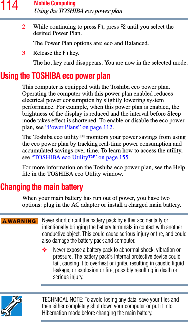 114 Mobile ComputingUsing the TOSHIBA eco power plan2While continuing to press Fn, press F2 until you select the desired Power Plan.The Power Plan options are: eco and Balanced. 3Release the Fn key.The hot key card disappears. You are now in the selected mode.Using the TOSHIBA eco power planThis computer is equipped with the Toshiba eco power plan. Operating the computer with this power plan enabled reduces electrical power consumption by slightly lowering system performance. For example, when this power plan is enabled, the brightness of the display is reduced and the interval before Sleep mode takes effect is shortened. To enable or disable the eco power plan, see “Power Plans” on page 112.The Toshiba eco utility™ monitors your power savings from using the eco power plan by tracking real-time power consumption and accumulated savings over time. To learn how to access the utility, see “TOSHIBA eco Utility™” on page 155.For more information on the Toshiba eco power plan, see the Help file in the TOSHIBA eco Utility window.Changing the main batteryWhen your main battery has run out of power, you have two options: plug in the AC adaptor or install a charged main battery.Never short circuit the battery pack by either accidentally or intentionally bringing the battery terminals in contact with another conductive object. This could cause serious injury or fire, and could also damage the battery pack and computer.❖Never expose a battery pack to abnormal shock, vibration or pressure. The battery pack&apos;s internal protective device could fail, causing it to overheat or ignite, resulting in caustic liquid leakage, or explosion or fire, possibly resulting in death or serious injury.TECHNICAL NOTE: To avoid losing any data, save your files and then either completely shut down your computer or put it into Hibernation mode before changing the main battery.