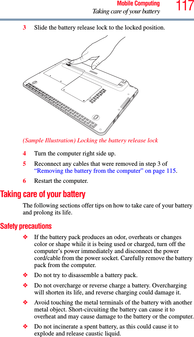 117Mobile ComputingTaking care of your battery3Slide the battery release lock to the locked position.(Sample Illustration) Locking the battery release lock4Turn the computer right side up.5Reconnect any cables that were removed in step 3 of “Removing the battery from the computer” on page 115.6Restart the computer.Taking care of your batteryThe following sections offer tips on how to take care of your battery and prolong its life.Safety precautions❖If the battery pack produces an odor, overheats or changes color or shape while it is being used or charged, turn off the computer’s power immediately and disconnect the power cord/cable from the power socket. Carefully remove the battery pack from the computer.❖Do not try to disassemble a battery pack.❖Do not overcharge or reverse charge a battery. Overcharging will shorten its life, and reverse charging could damage it.❖Avoid touching the metal terminals of the battery with another metal object. Short-circuiting the battery can cause it to overheat and may cause damage to the battery or the computer.❖Do not incinerate a spent battery, as this could cause it to explode and release caustic liquid.