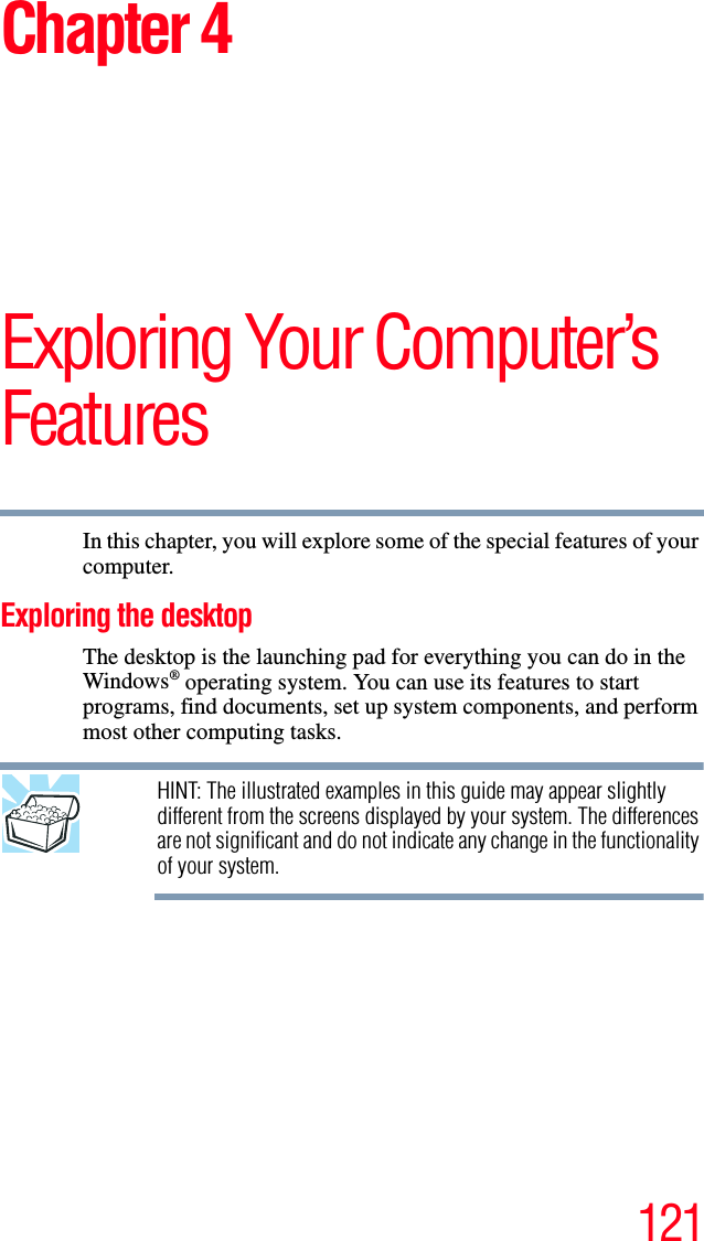 121Chapter 4Exploring Your Computer’s FeaturesIn this chapter, you will explore some of the special features of your computer.Exploring the desktopThe desktop is the launching pad for everything you can do in the Windows® operating system. You can use its features to start programs, find documents, set up system components, and perform most other computing tasks.HINT: The illustrated examples in this guide may appear slightly different from the screens displayed by your system. The differences are not significant and do not indicate any change in the functionality of your system.
