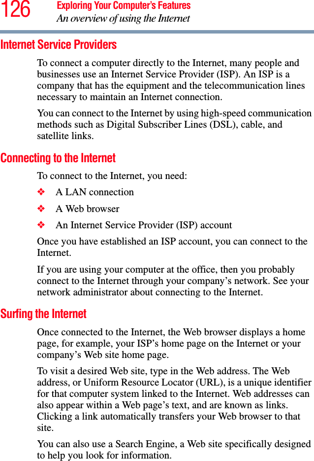 126 Exploring Your Computer’s FeaturesAn overview of using the InternetInternet Service Providers To connect a computer directly to the Internet, many people and businesses use an Internet Service Provider (ISP). An ISP is a company that has the equipment and the telecommunication lines necessary to maintain an Internet connection. You can connect to the Internet by using high-speed communication methods such as Digital Subscriber Lines (DSL), cable, and satellite links.Connecting to the Internet To connect to the Internet, you need:❖A LAN connection❖A Web browser ❖An Internet Service Provider (ISP) accountOnce you have established an ISP account, you can connect to the Internet.If you are using your computer at the office, then you probably connect to the Internet through your company’s network. See your network administrator about connecting to the Internet. Surfing the InternetOnce connected to the Internet, the Web browser displays a home page, for example, your ISP’s home page on the Internet or your company’s Web site home page. To visit a desired Web site, type in the Web address. The Web address, or Uniform Resource Locator (URL), is a unique identifier for that computer system linked to the Internet. Web addresses can also appear within a Web page’s text, and are known as links. Clicking a link automatically transfers your Web browser to that site. You can also use a Search Engine, a Web site specifically designed to help you look for information.