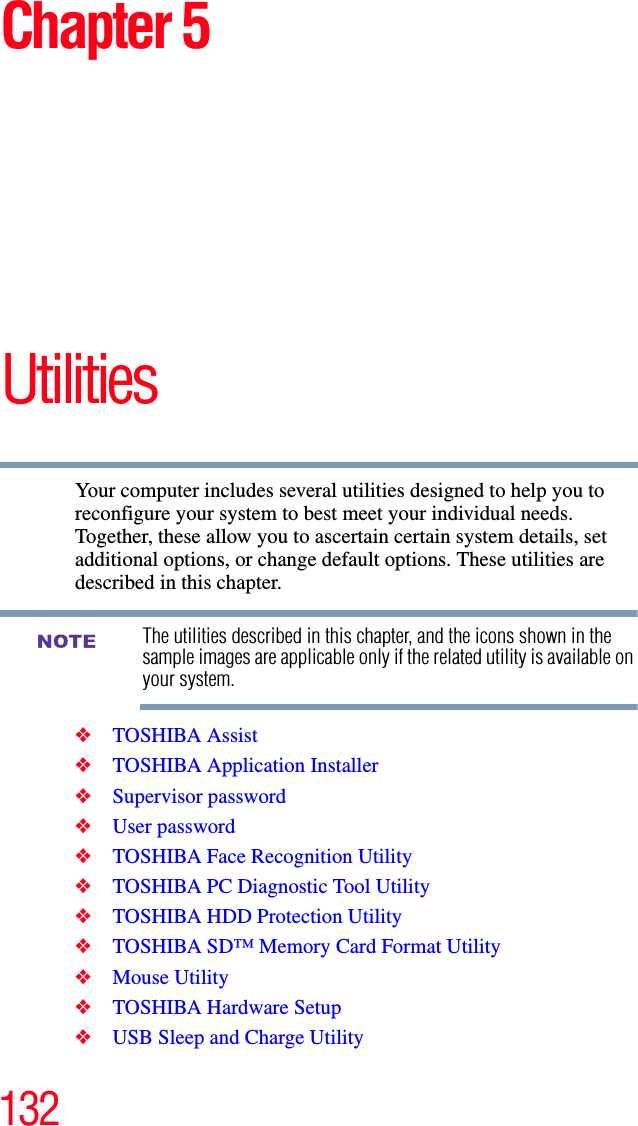 132Chapter 5UtilitiesYour computer includes several utilities designed to help you to reconfigure your system to best meet your individual needs. Together, these allow you to ascertain certain system details, set additional options, or change default options. These utilities are described in this chapter.The utilities described in this chapter, and the icons shown in the sample images are applicable only if the related utility is available on your system.❖TOSHIBA Assist❖TOSHIBA Application Installer❖Supervisor password❖User password❖TOSHIBA Face Recognition Utility❖TOSHIBA PC Diagnostic Tool Utility❖TOSHIBA HDD Protection Utility❖TOSHIBA SD™ Memory Card Format Utility❖Mouse Utility❖TOSHIBA Hardware Setup❖USB Sleep and Charge UtilityNOTE