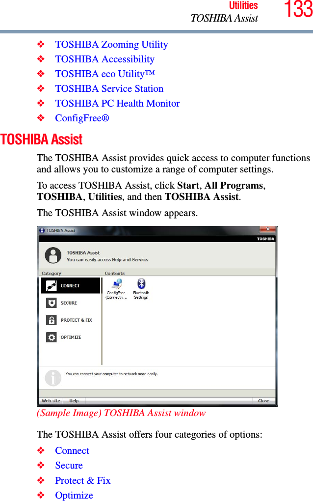 133UtilitiesTOSHIBA Assist❖TOSHIBA Zooming Utility❖TOSHIBA Accessibility❖TOSHIBA eco Utility™❖TOSHIBA Service Station❖TOSHIBA PC Health Monitor❖ConfigFree®TOSHIBA AssistThe TOSHIBA Assist provides quick access to computer functions and allows you to customize a range of computer settings.To access TOSHIBA Assist, click Start, All Programs, TOSHIBA, Utilities, and then TOSHIBA Assist.The TOSHIBA Assist window appears.(Sample Image) TOSHIBA Assist windowThe TOSHIBA Assist offers four categories of options:❖Connect❖Secure❖Protect &amp; Fix❖Optimize