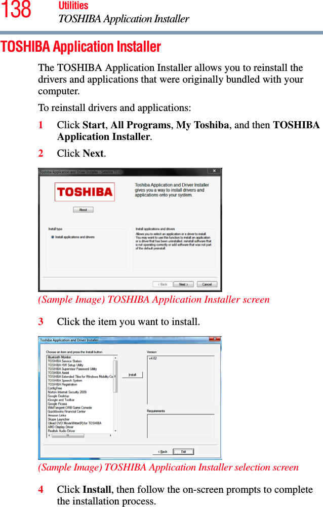 138 UtilitiesTOSHIBA Application InstallerTOSHIBA Application InstallerThe TOSHIBA Application Installer allows you to reinstall the drivers and applications that were originally bundled with your computer.To reinstall drivers and applications:1Click Start, All Programs, My Toshiba, and then TOSHIBA Application Installer.2Click Next.(Sample Image) TOSHIBA Application Installer screen3Click the item you want to install.(Sample Image) TOSHIBA Application Installer selection screen4Click Install, then follow the on-screen prompts to complete the installation process.