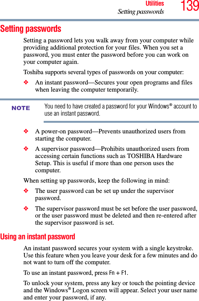 139UtilitiesSetting passwordsSetting passwordsSetting a password lets you walk away from your computer while providing additional protection for your files. When you set a password, you must enter the password before you can work on your computer again.Toshiba supports several types of passwords on your computer:❖An instant password—Secures your open programs and files when leaving the computer temporarily. You need to have created a password for your Windows® account to use an instant password.❖A power-on password—Prevents unauthorized users from starting the computer.❖A supervisor password—Prohibits unauthorized users from accessing certain functions such as TOSHIBA Hardware Setup. This is useful if more than one person uses the computer. When setting up passwords, keep the following in mind:❖The user password can be set up under the supervisor password.❖The supervisor password must be set before the user password, or the user password must be deleted and then re-entered after the supervisor password is set.Using an instant passwordAn instant password secures your system with a single keystroke. Use this feature when you leave your desk for a few minutes and do not want to turn off the computer.To use an instant password, press Fn + F1. To unlock your system, press any key or touch the pointing device and the Windows® Logon screen will appear. Select your user name and enter your password, if any.NOTE