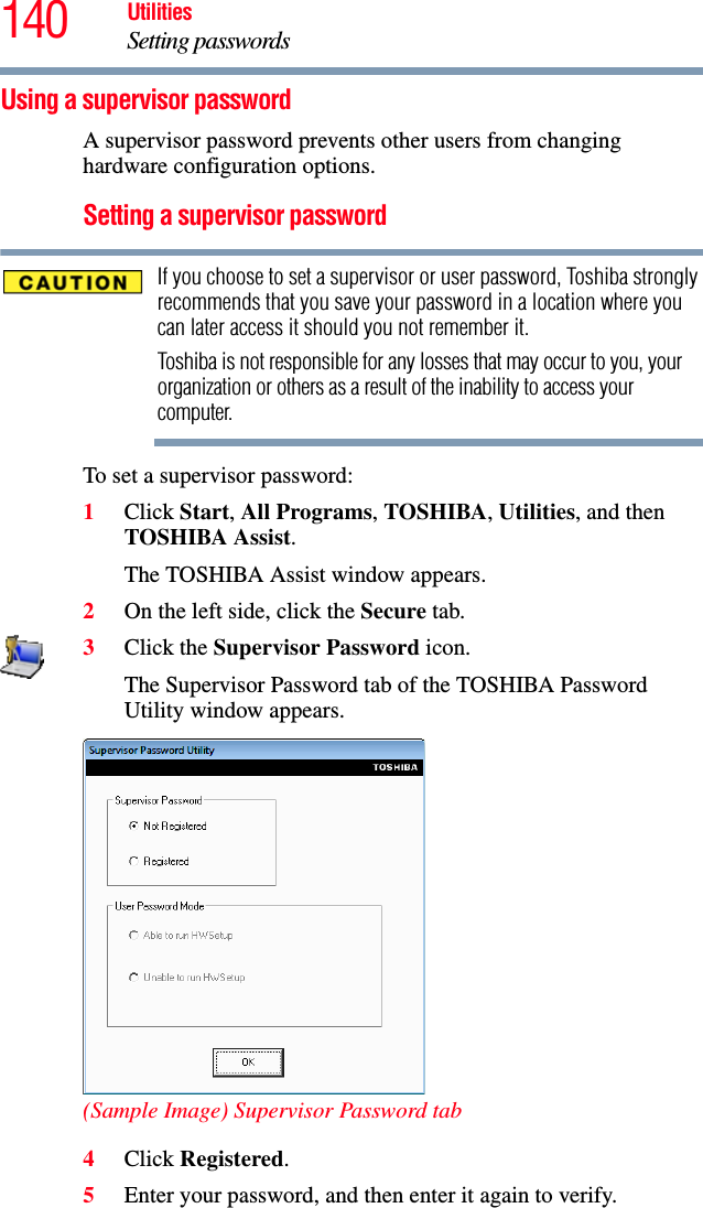 140 UtilitiesSetting passwordsUsing a supervisor passwordA supervisor password prevents other users from changing hardware configuration options.Setting a supervisor passwordIf you choose to set a supervisor or user password, Toshiba strongly recommends that you save your password in a location where you can later access it should you not remember it.Toshiba is not responsible for any losses that may occur to you, your organization or others as a result of the inability to access your computer.To set a supervisor password:1Click Start, All Programs, TOSHIBA, Utilities, and then TOSHIBA Assist.The TOSHIBA Assist window appears.2On the left side, click the Secure tab.3Click the Supervisor Password icon.The Supervisor Password tab of the TOSHIBA Password Utility window appears.(Sample Image) Supervisor Password tab4Click Registered.5Enter your password, and then enter it again to verify.