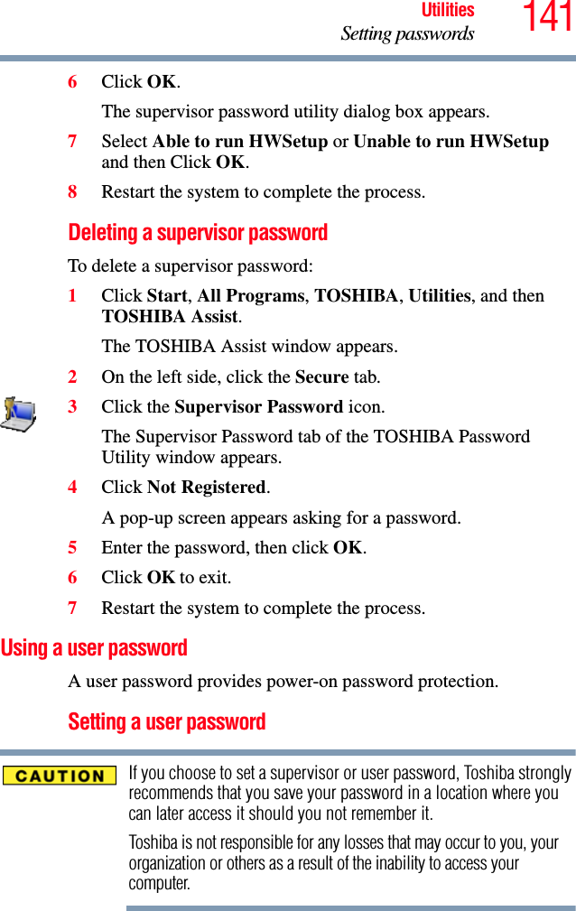 141UtilitiesSetting passwords6Click OK.The supervisor password utility dialog box appears.7Select Able to run HWSetup or Unable to run HWSetup and then Click OK.8Restart the system to complete the process.Deleting a supervisor passwordTo delete a supervisor password:1Click Start, All Programs, TOSHIBA, Utilities, and then TOSHIBA Assist.The TOSHIBA Assist window appears.2On the left side, click the Secure tab.3Click the Supervisor Password icon.The Supervisor Password tab of the TOSHIBA Password Utility window appears.4Click Not Registered.A pop-up screen appears asking for a password.5Enter the password, then click OK.6Click OK to exit.7Restart the system to complete the process.Using a user passwordA user password provides power-on password protection.Setting a user passwordIf you choose to set a supervisor or user password, Toshiba strongly recommends that you save your password in a location where you can later access it should you not remember it.Toshiba is not responsible for any losses that may occur to you, your organization or others as a result of the inability to access your computer.
