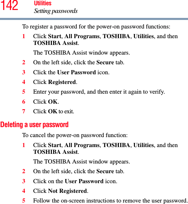 142 UtilitiesSetting passwordsTo register a password for the power-on password functions:1Click Start, All Programs, TOSHIBA, Utilities, and then TOSHIBA Assist.The TOSHIBA Assist window appears.2On the left side, click the Secure tab.3Click the User Password icon.4Click Registered.5Enter your password, and then enter it again to verify.6Click OK.7Click OK to exit.Deleting a user passwordTo cancel the power-on password function:1Click Start, All Programs, TOSHIBA, Utilities, and then TOSHIBA Assist.The TOSHIBA Assist window appears.2On the left side, click the Secure tab.3Click on the User Password icon.4Click Not Registered.5Follow the on-screen instructions to remove the user password.