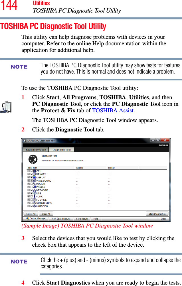 144 UtilitiesTOSHIBA PC Diagnostic Tool UtilityTOSHIBA PC Diagnostic Tool UtilityThis utility can help diagnose problems with devices in your computer. Refer to the online Help documentation within the application for additional help. The TOSHIBA PC Diagnostic Tool utility may show tests for features you do not have. This is normal and does not indicate a problem.To use the TOSHIBA PC Diagnostic Tool utility:1Click Start, All Programs, TOSHIBA, Utilities, and then PC Diagnostic Tool, or click the PC Diagnostic Tool icon in the Protect &amp; Fix tab of TOSHIBA Assist.The TOSHIBA PC Diagnostic Tool window appears.2Click the Diagnostic Tool tab.(Sample Image) TOSHIBA PC Diagnostic Tool window3Select the devices that you would like to test by clicking the check box that appears to the left of the device.Click the + (plus) and - (minus) symbols to expand and collapse the categories.4Click Start Diagnostics when you are ready to begin the tests.NOTENOTE