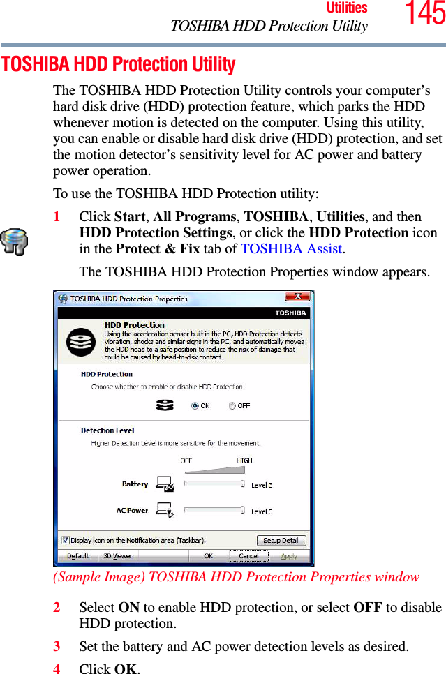 145UtilitiesTOSHIBA HDD Protection UtilityTOSHIBA HDD Protection UtilityThe TOSHIBA HDD Protection Utility controls your computer’s hard disk drive (HDD) protection feature, which parks the HDD whenever motion is detected on the computer. Using this utility, you can enable or disable hard disk drive (HDD) protection, and set the motion detector’s sensitivity level for AC power and battery power operation.To use the TOSHIBA HDD Protection utility:1Click Start, All Programs, TOSHIBA, Utilities, and then HDD Protection Settings, or click the HDD Protection icon in the Protect &amp; Fix tab of TOSHIBA Assist.The TOSHIBA HDD Protection Properties window appears.(Sample Image) TOSHIBA HDD Protection Properties window2Select ON to enable HDD protection, or select OFF to disable HDD protection.3Set the battery and AC power detection levels as desired.4Click OK.