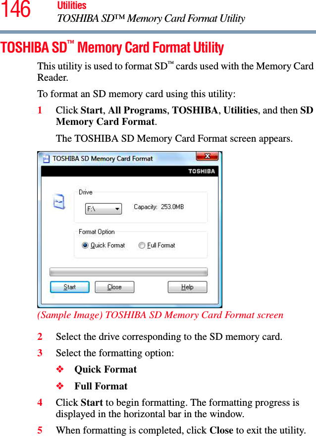 146 UtilitiesTOSHIBA SD™ Memory Card Format UtilityTOSHIBA SD™ Memory Card Format UtilityThis utility is used to format SD™ cards used with the Memory Card Reader.To format an SD memory card using this utility:1Click Start, All Programs, TOSHIBA, Utilities, and then SD Memory Card Format.The TOSHIBA SD Memory Card Format screen appears.(Sample Image) TOSHIBA SD Memory Card Format screen2Select the drive corresponding to the SD memory card.3Select the formatting option:❖Quick Format❖Full Format4Click Start to begin formatting. The formatting progress is displayed in the horizontal bar in the window.5When formatting is completed, click Close to exit the utility.
