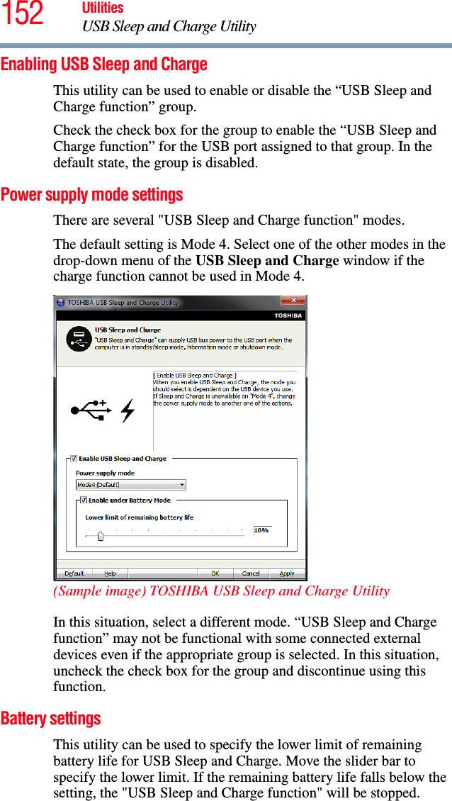 152 UtilitiesUSB Sleep and Charge UtilityEnabling USB Sleep and ChargeThis utility can be used to enable or disable the “USB Sleep and Charge function” group.Check the check box for the group to enable the “USB Sleep and Charge function” for the USB port assigned to that group. In the default state, the group is disabled.Power supply mode settingsThere are several &quot;USB Sleep and Charge function&quot; modes.The default setting is Mode 4. Select one of the other modes in the drop-down menu of the USB Sleep and Charge window if the charge function cannot be used in Mode 4.(Sample image) TOSHIBA USB Sleep and Charge UtilityIn this situation, select a different mode. “USB Sleep and Charge function” may not be functional with some connected external devices even if the appropriate group is selected. In this situation, uncheck the check box for the group and discontinue using this function.Battery settingsThis utility can be used to specify the lower limit of remaining battery life for USB Sleep and Charge. Move the slider bar to specify the lower limit. If the remaining battery life falls below the setting, the &quot;USB Sleep and Charge function&quot; will be stopped.