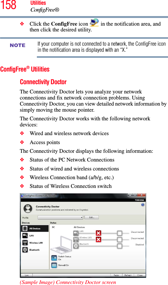 158 UtilitiesConfigFree®❖Click the ConfigFree icon   in the notification area, and then click the desired utility.If your computer is not connected to a network, the ConfigFree icon in the notification area is displayed with an “X.”ConfigFree® UtilitiesConnectivity DoctorThe Connectivity Doctor lets you analyze your network connections and fix network connection problems. Using Connectivity Doctor, you can view detailed network information by simply moving the mouse pointer.The Connectivity Doctor works with the following network devices:❖Wired and wireless network devices❖Access pointsThe Connectivity Doctor displays the following information:❖Status of the PC Network Connections❖Status of wired and wireless connections❖Wireless Connection band (a/b/g, etc.)❖Status of Wireless Connection switch(Sample Image) Connectivity Doctor screenNOTE