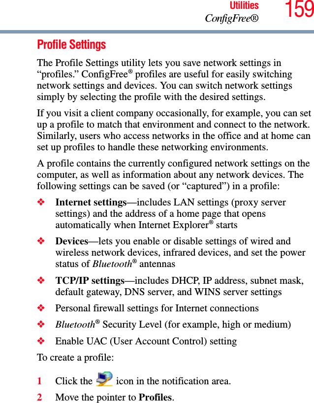 159UtilitiesConfigFree®Profile SettingsThe Profile Settings utility lets you save network settings in “profiles.” ConfigFree® profiles are useful for easily switching network settings and devices. You can switch network settings simply by selecting the profile with the desired settings.If you visit a client company occasionally, for example, you can set up a profile to match that environment and connect to the network. Similarly, users who access networks in the office and at home can set up profiles to handle these networking environments.A profile contains the currently configured network settings on the computer, as well as information about any network devices. The following settings can be saved (or “captured”) in a profile:❖Internet settings—includes LAN settings (proxy server settings) and the address of a home page that opens automatically when Internet Explorer® starts❖Devices—lets you enable or disable settings of wired and wireless network devices, infrared devices, and set the power status of Bluetooth® antennas❖TCP/IP settings—includes DHCP, IP address, subnet mask, default gateway, DNS server, and WINS server settings❖Personal firewall settings for Internet connections❖Bluetooth® Security Level (for example, high or medium)❖Enable UAC (User Account Control) settingTo create a profile:1Click the   icon in the notification area.2Move the pointer to Profiles.