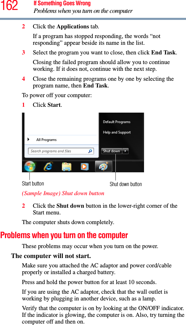 162 If Something Goes WrongProblems when you turn on the computer2Click the Applications tab.If a program has stopped responding, the words “not responding” appear beside its name in the list.3Select the program you want to close, then click End Task.Closing the failed program should allow you to continue working. If it does not, continue with the next step.4Close the remaining programs one by one by selecting the program name, then End Task.To power off your computer:1Click Start.  (Sample Image) Shut down button2Click the Shut down button in the lower-right corner of the Start menu.The computer shuts down completely.Problems when you turn on the computer These problems may occur when you turn on the power.The computer will not start.Make sure you attached the AC adaptor and power cord/cable properly or installed a charged battery.Press and hold the power button for at least 10 seconds.If you are using the AC adaptor, check that the wall outlet is working by plugging in another device, such as a lamp.Verify that the computer is on by looking at the ON/OFF indicator. If the indicator is glowing, the computer is on. Also, try turning the computer off and then on.Shut down buttonStart button