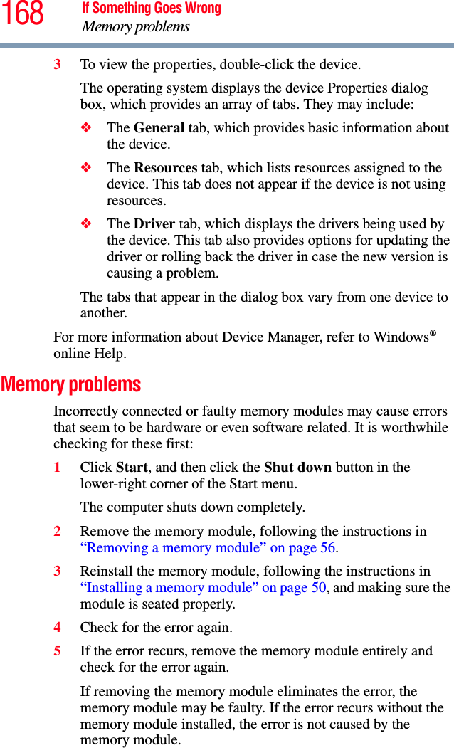 168 If Something Goes WrongMemory problems3To view the properties, double-click the device.The operating system displays the device Properties dialog box, which provides an array of tabs. They may include:❖The General tab, which provides basic information about the device.❖The Resources tab, which lists resources assigned to the device. This tab does not appear if the device is not using resources.❖The Driver tab, which displays the drivers being used by the device. This tab also provides options for updating the driver or rolling back the driver in case the new version is causing a problem.The tabs that appear in the dialog box vary from one device to another. For more information about Device Manager, refer to Windows® online Help.Memory problems Incorrectly connected or faulty memory modules may cause errors that seem to be hardware or even software related. It is worthwhile checking for these first:1Click Start, and then click the Shut down button in the lower-right corner of the Start menu.The computer shuts down completely.2Remove the memory module, following the instructions in “Removing a memory module” on page 56.3Reinstall the memory module, following the instructions in “Installing a memory module” on page 50, and making sure the module is seated properly.4Check for the error again.5If the error recurs, remove the memory module entirely and check for the error again.If removing the memory module eliminates the error, the memory module may be faulty. If the error recurs without the memory module installed, the error is not caused by the memory module.