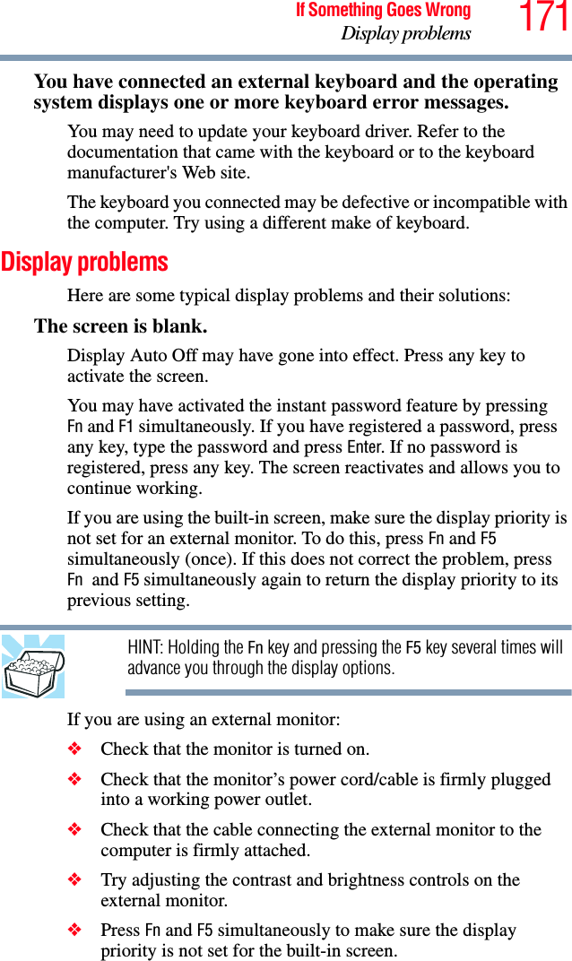 171If Something Goes WrongDisplay problemsYou have connected an external keyboard and the operating system displays one or more keyboard error messages.You may need to update your keyboard driver. Refer to the documentation that came with the keyboard or to the keyboard manufacturer&apos;s Web site.The keyboard you connected may be defective or incompatible with the computer. Try using a different make of keyboard.Display problemsHere are some typical display problems and their solutions:The screen is blank.Display Auto Off may have gone into effect. Press any key to activate the screen.You may have activated the instant password feature by pressing Fn and F1 simultaneously. If you have registered a password, press any key, type the password and press Enter. If no password is registered, press any key. The screen reactivates and allows you to continue working.If you are using the built-in screen, make sure the display priority is not set for an external monitor. To do this, press Fn and F5 simultaneously (once). If this does not correct the problem, press Fn  and F5 simultaneously again to return the display priority to its previous setting.HINT: Holding the Fn key and pressing the F5 key several times will advance you through the display options.If you are using an external monitor:❖Check that the monitor is turned on.❖Check that the monitor’s power cord/cable is firmly plugged into a working power outlet.❖Check that the cable connecting the external monitor to the computer is firmly attached.❖Try adjusting the contrast and brightness controls on the external monitor.❖Press Fn and F5 simultaneously to make sure the display priority is not set for the built-in screen.