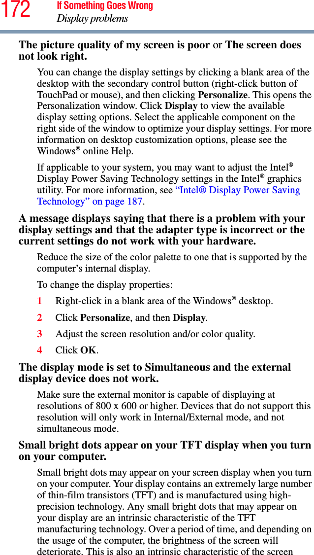 172 If Something Goes WrongDisplay problemsThe picture quality of my screen is poor or The screen does not look right.You can change the display settings by clicking a blank area of the desktop with the secondary control button (right-click button of TouchPad or mouse), and then clicking Personalize. This opens the Personalization window. Click Display to view the available display setting options. Select the applicable component on the right side of the window to optimize your display settings. For more information on desktop customization options, please see the Windows® online Help.If applicable to your system, you may want to adjust the Intel® Display Power Saving Technology settings in the Intel® graphics utility. For more information, see “Intel® Display Power Saving Technology” on page 187.A message displays saying that there is a problem with your display settings and that the adapter type is incorrect or the current settings do not work with your hardware.Reduce the size of the color palette to one that is supported by the computer’s internal display.To change the display properties:1Right-click in a blank area of the Windows® desktop.2Click Personalize, and then Display.3Adjust the screen resolution and/or color quality.4Click OK.The display mode is set to Simultaneous and the external display device does not work.Make sure the external monitor is capable of displaying at resolutions of 800 x 600 or higher. Devices that do not support this resolution will only work in Internal/External mode, and not simultaneous mode.Small bright dots appear on your TFT display when you turn on your computer.Small bright dots may appear on your screen display when you turn on your computer. Your display contains an extremely large number of thin-film transistors (TFT) and is manufactured using high-precision technology. Any small bright dots that may appear on your display are an intrinsic characteristic of the TFT manufacturing technology. Over a period of time, and depending on the usage of the computer, the brightness of the screen will deteriorate. This is also an intrinsic characteristic of the screen 
