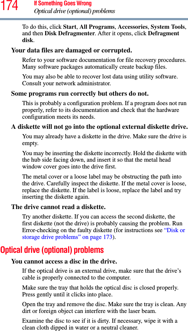 174 If Something Goes WrongOptical drive (optional) problemsTo do this, click Start, All Programs, Accessories, System Tools, and then Disk Defragmenter. After it opens, click Defragment disk.Your data files are damaged or corrupted.Refer to your software documentation for file recovery procedures. Many software packages automatically create backup files.You may also be able to recover lost data using utility software. Consult your network administrator.Some programs run correctly but others do not.This is probably a configuration problem. If a program does not run properly, refer to its documentation and check that the hardware configuration meets its needs.A diskette will not go into the optional external diskette drive.You may already have a diskette in the drive. Make sure the drive is empty.You may be inserting the diskette incorrectly. Hold the diskette with the hub side facing down, and insert it so that the metal head window cover goes into the drive first.The metal cover or a loose label may be obstructing the path into the drive. Carefully inspect the diskette. If the metal cover is loose, replace the diskette. If the label is loose, replace the label and try inserting the diskette again.The drive cannot read a diskette.Try another diskette. If you can access the second diskette, the first diskette (not the drive) is probably causing the problem. Run Error-checking on the faulty diskette (for instructions see “Disk or storage drive problems” on page 173).Optical drive (optional) problemsYou cannot access a disc in the drive.If the optical drive is an external drive, make sure that the drive’s cable is properly connected to the computer.Make sure the tray that holds the optical disc is closed properly. Press gently until it clicks into place.Open the tray and remove the disc. Make sure the tray is clean. Any dirt or foreign object can interfere with the laser beam.Examine the disc to see if it is dirty. If necessary, wipe it with a clean cloth dipped in water or a neutral cleaner.