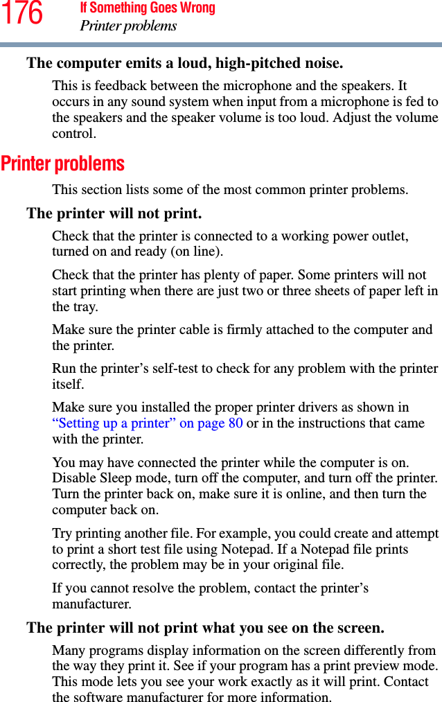 176 If Something Goes WrongPrinter problemsThe computer emits a loud, high-pitched noise.This is feedback between the microphone and the speakers. It occurs in any sound system when input from a microphone is fed to the speakers and the speaker volume is too loud. Adjust the volume control.Printer problems This section lists some of the most common printer problems.The printer will not print.Check that the printer is connected to a working power outlet, turned on and ready (on line).Check that the printer has plenty of paper. Some printers will not start printing when there are just two or three sheets of paper left in the tray.Make sure the printer cable is firmly attached to the computer and the printer.Run the printer’s self-test to check for any problem with the printer itself.Make sure you installed the proper printer drivers as shown in “Setting up a printer” on page 80 or in the instructions that came with the printer.You may have connected the printer while the computer is on. Disable Sleep mode, turn off the computer, and turn off the printer. Turn the printer back on, make sure it is online, and then turn the computer back on.Try printing another file. For example, you could create and attempt to print a short test file using Notepad. If a Notepad file prints correctly, the problem may be in your original file.If you cannot resolve the problem, contact the printer’s manufacturer.The printer will not print what you see on the screen.Many programs display information on the screen differently from the way they print it. See if your program has a print preview mode. This mode lets you see your work exactly as it will print. Contact the software manufacturer for more information.