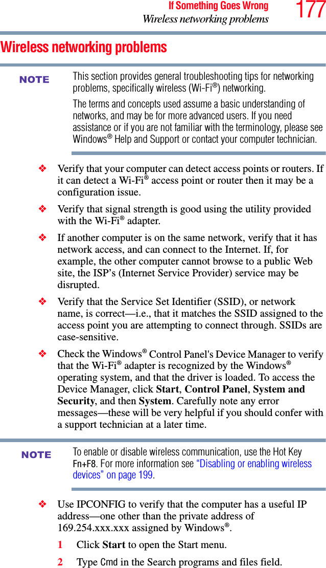 177If Something Goes WrongWireless networking problemsWireless networking problemsThis section provides general troubleshooting tips for networking problems, specifically wireless (Wi-Fi®) networking.The terms and concepts used assume a basic understanding of networks, and may be for more advanced users. If you need assistance or if you are not familiar with the terminology, please see Windows® Help and Support or contact your computer technician.❖Verify that your computer can detect access points or routers. If it can detect a Wi-Fi® access point or router then it may be a configuration issue.❖Verify that signal strength is good using the utility provided with the Wi-Fi® adapter.❖If another computer is on the same network, verify that it has network access, and can connect to the Internet. If, for example, the other computer cannot browse to a public Web site, the ISP’s (Internet Service Provider) service may be disrupted.❖Verify that the Service Set Identifier (SSID), or network name, is correct—i.e., that it matches the SSID assigned to the access point you are attempting to connect through. SSIDs are case-sensitive.❖Check the Windows® Control Panel&apos;s Device Manager to verify that the Wi-Fi® adapter is recognized by the Windows® operating system, and that the driver is loaded. To access the Device Manager, click Start, Control Panel, System and Security, and then System. Carefully note any error messages—these will be very helpful if you should confer with a support technician at a later time.To enable or disable wireless communication, use the Hot Key Fn+F8. For more information see “Disabling or enabling wireless devices” on page 199.❖Use IPCONFIG to verify that the computer has a useful IP address—one other than the private address of 169.254.xxx.xxx assigned by Windows®.1Click Start to open the Start menu.2Type Cmd in the Search programs and files field.NOTENOTE