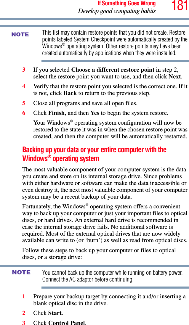 181If Something Goes WrongDevelop good computing habitsThis list may contain restore points that you did not create. Restore points labeled System Checkpoint were automatically created by the Windows® operating system. Other restore points may have been created automatically by applications when they were installed.3If you selected Choose a different restore point in step 2, select the restore point you want to use, and then click Next.4Verify that the restore point you selected is the correct one. If it is not, click Back to return to the previous step.5Close all programs and save all open files.6Click Finish, and then Yes to begin the system restore.Your Windows® operating system configuration will now be restored to the state it was in when the chosen restore point was created, and then the computer will be automatically restarted.Backing up your data or your entire computer with the Windows® operating systemThe most valuable component of your computer system is the data you create and store on its internal storage drive. Since problems with either hardware or software can make the data inaccessible or even destroy it, the next most valuable component of your computer system may be a recent backup of your data.Fortunately, the Windows® operating system offers a convenient way to back up your computer or just your important files to optical discs, or hard drives. An external hard drive is recommended in case the internal storage drive fails. No additional software is required. Most of the external optical drives that are now widely available can write to (or ‘burn’) as well as read from optical discs.Follow these steps to back up your computer or files to optical discs, or a storage drive:You cannot back up the computer while running on battery power. Connect the AC adaptor before continuing.1Prepare your backup target by connecting it and/or inserting a blank optical disc in the drive.2Click Start.3Click Control Panel.NOTENOTE