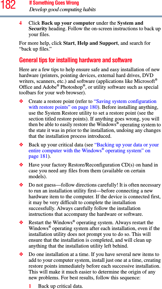 182 If Something Goes WrongDevelop good computing habits4Click Back up your computer under the System and Security heading. Follow the on-screen instructions to back up your files.For more help, click Start, Help and Support, and search for “back up files.”General tips for installing hardware and softwareHere are a few tips to help ensure safe and easy installation of new hardware (printers, pointing devices, external hard drives, DVD writers, scanners, etc.) and software (applications like Microsoft® Office and Adobe® Photoshop®, or utility software such as special toolbars for your web browser). ❖Create a restore point (refer to “Saving system configuration with restore points” on page 180). Before installing anything, use the System Restore utility to set a restore point (see the section titled restore points). If anything goes wrong, you will then be able to easily restore the Windows® operating system to the state it was in prior to the installation, undoing any changes that the installation process introduced.❖Back up your critical data (see “Backing up your data or your entire computer with the Windows® operating system” on page 181).❖Have your factory Restore/Reconfiguration CD(s) on hand in case you need any files from them (available on certain models). ❖Do not guess—follow directions carefully! It is often necessary to run an installation utility first—before connecting a new hardware item to the computer. If the device is connected first, it may be very difficult to complete the installation successfully. Always carefully follow the installation instructions that accompany the hardware or software.❖Restart the Windows® operating system. Always restart the Windows® operating system after each installation, even if the installation utility does not prompt you to do so. This will ensure that the installation is completed, and will clean up anything that the installation utility left behind.❖Do one installation at a time. If you have several new items to add to your computer system, install just one at a time, creating restore points immediately before each successive installation. This will make it much easier to determine the origin of any new problems. For best results, follow this sequence:1Back up critical data.