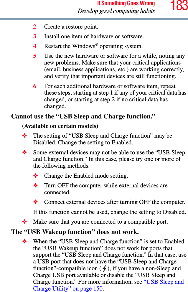 183If Something Goes WrongDevelop good computing habits2Create a restore point.3Install one item of hardware or software.4Restart the Windows® operating system.5Use the new hardware or software for a while, noting any new problems. Make sure that your critical applications (email, business applications, etc.) are working correctly, and verify that important devices are still functioning.6For each additional hardware or software item, repeat these steps, starting at step 1 if any of your critical data has changed, or starting at step 2 if no critical data has changed.Cannot use the “USB Sleep and Charge function.”(Available on certain models)❖The setting of “USB Sleep and Charge function” may be Disabled. Change the setting to Enabled.❖Some external devices may not be able to use the “USB Sleep and Charge function.” In this case, please try one or more of the following methods.❖Change the Enabled mode setting.❖Turn OFF the computer while external devices are connected.❖Connect external devices after turning OFF the computer. If this function cannot be used, change the setting to Disabled.❖Make sure that you are connected to a compatible port.The “USB Wakeup function” does not work.❖When the “USB Sleep and Charge function” is set to Enabled the “USB Wakeup function” does not work for ports that support the “USB Sleep and Charge function.” In that case, use a USB port that does not have the “USB Sleep and Charge function”-compatible icon ( ), if you have a non-Sleep and Charge USB port available or disable the “USB Sleep and Charge function.” For more information, see “USB Sleep and Charge Utility” on page 150.