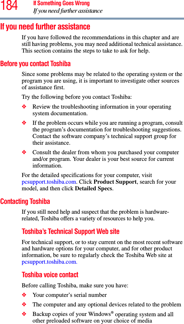 184 If Something Goes WrongIf you need further assistanceIf you need further assistanceIf you have followed the recommendations in this chapter and are still having problems, you may need additional technical assistance. This section contains the steps to take to ask for help.Before you contact ToshibaSince some problems may be related to the operating system or the program you are using, it is important to investigate other sources of assistance first.Try the following before you contact Toshiba:❖Review the troubleshooting information in your operating system documentation.❖If the problem occurs while you are running a program, consult the program’s documentation for troubleshooting suggestions. Contact the software company’s technical support group for their assistance.❖Consult the dealer from whom you purchased your computer and/or program. Your dealer is your best source for current information.For the detailed specifications for your computer, visit pcsupport.toshiba.com. Click Product Support, search for your model, and then click Detailed Specs.Contacting ToshibaIf you still need help and suspect that the problem is hardware-related, Toshiba offers a variety of resources to help you.Toshiba’s Technical Support Web siteFor technical support, or to stay current on the most recent software and hardware options for your computer, and for other product information, be sure to regularly check the Toshiba Web site at pcsupport.toshiba.com.Toshiba voice contactBefore calling Toshiba, make sure you have:❖Your computer’s serial number❖The computer and any optional devices related to the problem❖Backup copies of your Windows® operating system and all other preloaded software on your choice of media