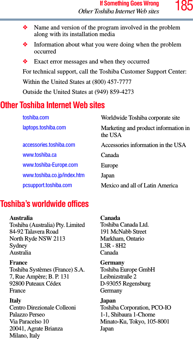 185If Something Goes WrongOther Toshiba Internet Web sites❖Name and version of the program involved in the problem along with its installation media❖Information about what you were doing when the problem occurred❖Exact error messages and when they occurredFor technical support, call the Toshiba Customer Support Center:Within the United States at (800) 457-7777Outside the United States at (949) 859-4273Other Toshiba Internet Web sitesToshiba’s worldwide officestoshiba.com Worldwide Toshiba corporate sitelaptops.toshiba.com Marketing and product information in the USAaccessories.toshiba.com Accessories information in the USAwww.toshiba.ca Canadawww.toshiba-Europe.com Europewww.toshiba.co.jp/index.htm Japanpcsupport.toshiba.com Mexico and all of Latin AmericaAustraliaToshiba (Australia) Pty. Limited84-92 Talavera RoadNorth Ryde NSW 2113SydneyAustraliaCanadaToshiba Canada Ltd.191 McNabb StreetMarkham, OntarioL3R - 8H2CanadaFranceToshiba Systèmes (France) S.A.7, Rue Ampère; B. P. 13192800 Puteaux CédexFranceGermanyToshiba Europe GmbHLeibnizstraße 2D-93055 RegensburgGermanyItalyCentro Direzionale ColleoniPalazzo PerseoVia Paracelso 1020041, Agrate BrianzaMilano, ItalyJapanToshiba Corporation, PCO-IO1-1, Shibaura 1-ChomeMinato-Ku, Tokyo, 105-8001Japan