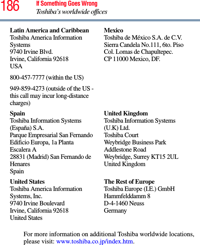 186 If Something Goes WrongToshiba’s worldwide officesFor more information on additional Toshiba worldwide locations, please visit: www.toshiba.co.jp/index.htm.Latin America and CaribbeanToshiba America Information Systems9740 Irvine Blvd.Irvine, California 92618USA800-457-7777 (within the US)949-859-4273 (outside of the US - this call may incur long-distance charges)MexicoToshiba de México S.A. de C.V.Sierra Candela No.111, 6to. Piso Col. Lomas de Chapultepec.CP 11000 Mexico, DF.SpainToshiba Information Systems (España) S.A.Parque Empresarial San FernandoEdificio Europa, 1a Planta Escalera A28831 (Madrid) San Fernando de HenaresSpainUnited KingdomToshiba Information Systems (U.K) Ltd.Toshiba CourtWeybridge Business Park Addlestone RoadWeybridge, Surrey KT15 2ULUnited KingdomUnited StatesToshiba America Information Systems, Inc.9740 Irvine BoulevardIrvine, California 92618United StatesThe Rest of EuropeToshiba Europe (I.E.) GmbHHammfelddamm 8D-4-1460 NeussGermany