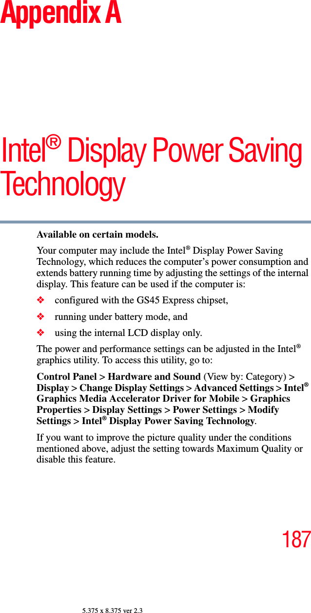 1875.375 x 8.375 ver 2.3Appendix AIntel® Display Power Saving TechnologyAvailable on certain models.Your computer may include the Intel® Display Power Saving Technology, which reduces the computer’s power consumption and extends battery running time by adjusting the settings of the internal display. This feature can be used if the computer is:❖configured with the GS45 Express chipset,❖running under battery mode, and ❖using the internal LCD display only.The power and performance settings can be adjusted in the Intel® graphics utility. To access this utility, go to:Control Panel &gt; Hardware and Sound (View by: Category) &gt; Display &gt; Change Display Settings &gt; Advanced Settings &gt; Intel® Graphics Media Accelerator Driver for Mobile &gt; Graphics Properties &gt; Display Settings &gt; Power Settings &gt; Modify Settings &gt; Intel® Display Power Saving Technology. If you want to improve the picture quality under the conditions mentioned above, adjust the setting towards Maximum Quality or disable this feature.