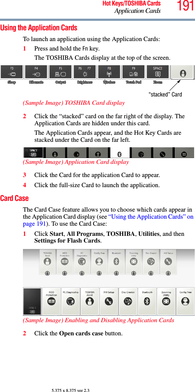 191Hot Keys/TOSHIBA CardsApplication Cards5.375 x 8.375 ver 2.3Using the Application CardsTo launch an application using the Application Cards:1Press and hold the Fn key.The TOSHIBA Cards display at the top of the screen.(Sample Image) TOSHIBA Card display2Click the “stacked” card on the far right of the display. The Application Cards are hidden under this card.The Application Cards appear, and the Hot Key Cards are stacked under the Card on the far left.(Sample Image) Application Card display3Click the Card for the application Card to appear.4Click the full-size Card to launch the application.Card CaseThe Card Case feature allows you to choose which cards appear in the Application Card display (see “Using the Application Cards” on page 191). To use the Card Case:1Click Start, All Programs, TOSHIBA, Utilities, and then Settings for Flash Cards.(Sample Image) Enabling and Disabling Application Cards2Click the Open cards case button.“stacked” Card