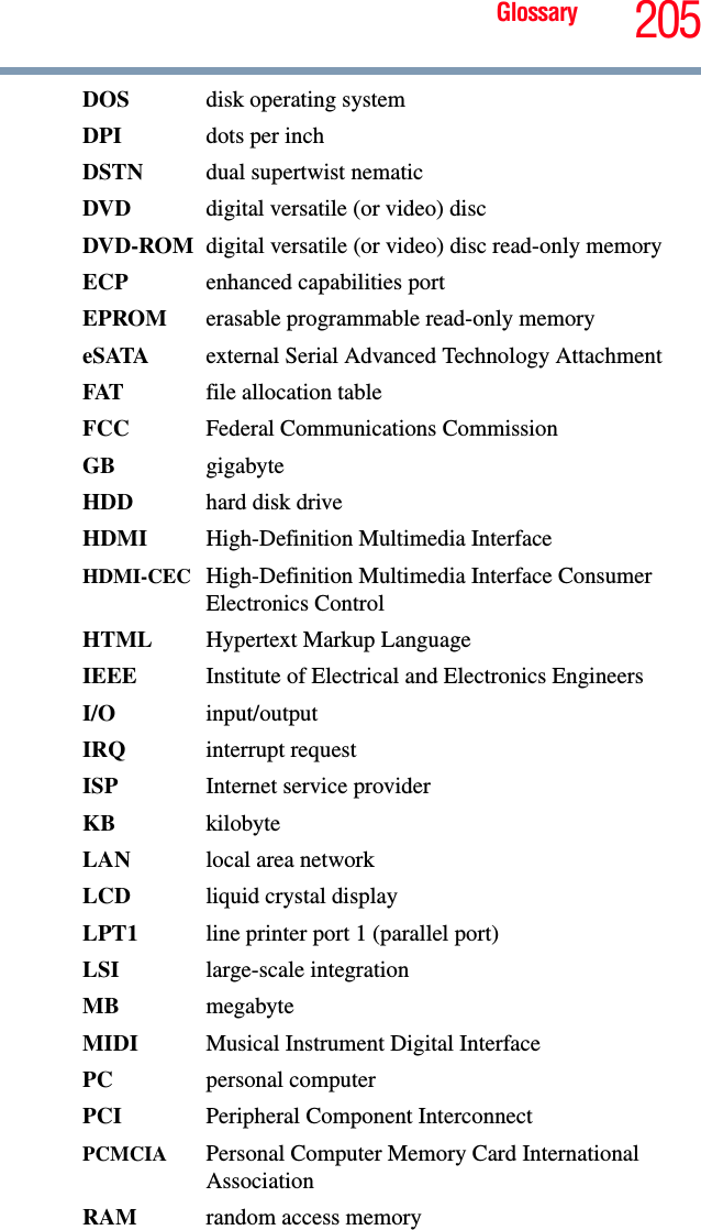 Glossary 205DOS disk operating systemDPI dots per inchDSTN dual supertwist nematicDVD  digital versatile (or video) discDVD-ROM digital versatile (or video) disc read-only memoryECP  enhanced capabilities portEPROM erasable programmable read-only memoryeSATA external Serial Advanced Technology AttachmentFAT file allocation tableFCC  Federal Communications CommissionGB gigabyteHDD  hard disk driveHDMI  High-Definition Multimedia InterfaceHDMI-CEC High-Definition Multimedia Interface Consumer Electronics ControlHTML Hypertext Markup LanguageIEEE Institute of Electrical and Electronics EngineersI/O input/outputIRQ interrupt requestISP Internet service providerKB kilobyteLAN  local area networkLCD liquid crystal displayLPT1  line printer port 1 (parallel port)LSI large-scale integrationMB megabyteMIDI  Musical Instrument Digital InterfacePC personal computerPCI Peripheral Component InterconnectPCMCIA  Personal Computer Memory Card International AssociationRAM  random access memory