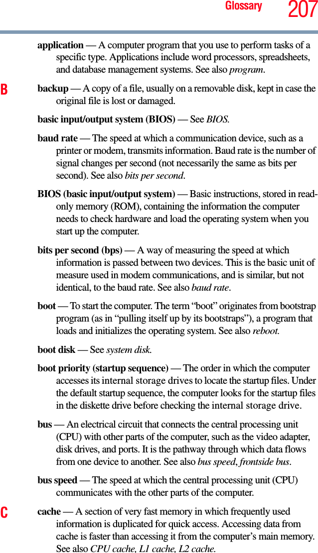 Glossary 207application — A computer program that you use to perform tasks of a specific type. Applications include word processors, spreadsheets, and database management systems. See also program.Bbackup — A copy of a file, usually on a removable disk, kept in case the original file is lost or damaged.basic input/output system (BIOS) — See BIOS.baud rate — The speed at which a communication device, such as a printer or modem, transmits information. Baud rate is the number of signal changes per second (not necessarily the same as bits per second). See also bits per second.BIOS (basic input/output system) — Basic instructions, stored in read-only memory (ROM), containing the information the computer needs to check hardware and load the operating system when you start up the computer.bits per second (bps) — A way of measuring the speed at which information is passed between two devices. This is the basic unit of measure used in modem communications, and is similar, but not identical, to the baud rate. See also baud rate.boot — To start the computer. The term “boot” originates from bootstrap program (as in “pulling itself up by its bootstraps”), a program that loads and initializes the operating system. See also reboot.boot disk — See system disk.boot priority (startup sequence) — The order in which the computer accesses its internal storage drives to locate the startup files. Under the default startup sequence, the computer looks for the startup files in the diskette drive before checking the internal storage drive.bus — An electrical circuit that connects the central processing unit (CPU) with other parts of the computer, such as the video adapter, disk drives, and ports. It is the pathway through which data flows from one device to another. See also bus speed, frontside bus.bus speed — The speed at which the central processing unit (CPU) communicates with the other parts of the computer.Ccache — A section of very fast memory in which frequently used information is duplicated for quick access. Accessing data from cache is faster than accessing it from the computer’s main memory. See also CPU cache, L1 cache, L2 cache.