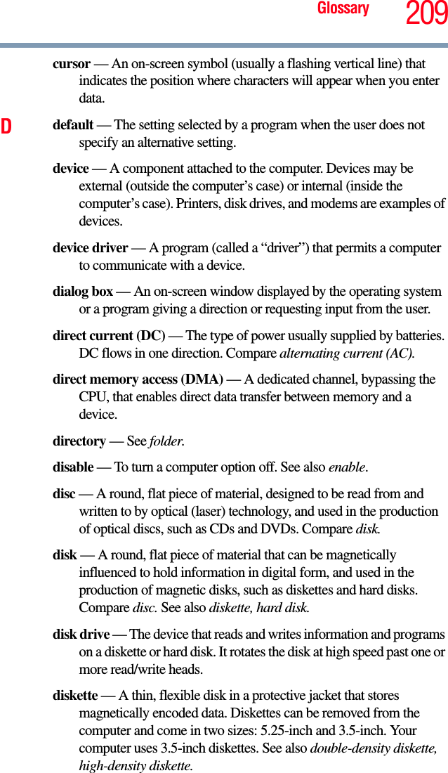 Glossary 209cursor — An on-screen symbol (usually a flashing vertical line) that indicates the position where characters will appear when you enter data.Ddefault — The setting selected by a program when the user does not specify an alternative setting.device — A component attached to the computer. Devices may be external (outside the computer’s case) or internal (inside the computer’s case). Printers, disk drives, and modems are examples of devices.device driver — A program (called a “driver”) that permits a computer to communicate with a device.dialog box — An on-screen window displayed by the operating system or a program giving a direction or requesting input from the user.direct current (DC) — The type of power usually supplied by batteries. DC flows in one direction. Compare alternating current (AC).direct memory access (DMA) — A dedicated channel, bypassing the CPU, that enables direct data transfer between memory and a device.directory — See folder.disable — To turn a computer option off. See also enable.disc — A round, flat piece of material, designed to be read from and written to by optical (laser) technology, and used in the production of optical discs, such as CDs and DVDs. Compare disk.disk — A round, flat piece of material that can be magnetically influenced to hold information in digital form, and used in the production of magnetic disks, such as diskettes and hard disks. Compare disc. See also diskette, hard disk.disk drive — The device that reads and writes information and programs on a diskette or hard disk. It rotates the disk at high speed past one or more read/write heads.diskette — A thin, flexible disk in a protective jacket that stores magnetically encoded data. Diskettes can be removed from the computer and come in two sizes: 5.25-inch and 3.5-inch. Your computer uses 3.5-inch diskettes. See also double-density diskette, high-density diskette.
