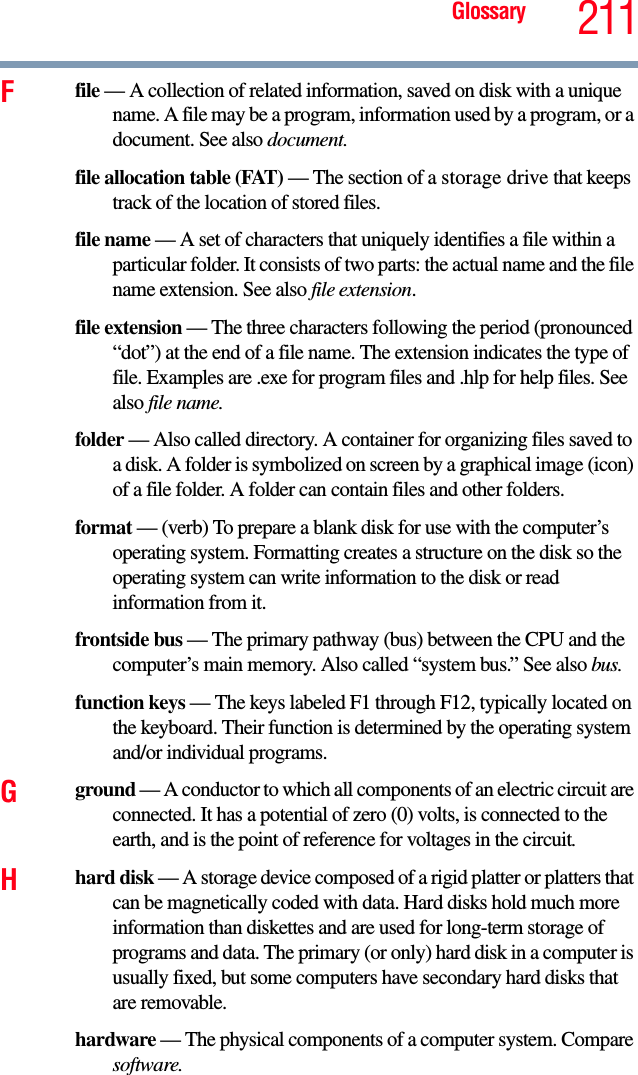 Glossary 211Ffile — A collection of related information, saved on disk with a unique name. A file may be a program, information used by a program, or a document. See also document.file allocation table (FAT) — The section of a storage drive that keeps track of the location of stored files.file name — A set of characters that uniquely identifies a file within a particular folder. It consists of two parts: the actual name and the file name extension. See also file extension.file extension — The three characters following the period (pronounced “dot”) at the end of a file name. The extension indicates the type of file. Examples are .exe for program files and .hlp for help files. See also file name.folder — Also called directory. A container for organizing files saved to a disk. A folder is symbolized on screen by a graphical image (icon) of a file folder. A folder can contain files and other folders.format — (verb) To prepare a blank disk for use with the computer’s operating system. Formatting creates a structure on the disk so the operating system can write information to the disk or read information from it.frontside bus — The primary pathway (bus) between the CPU and the computer’s main memory. Also called “system bus.” See also bus.function keys — The keys labeled F1 through F12, typically located on the keyboard. Their function is determined by the operating system and/or individual programs.Gground — A conductor to which all components of an electric circuit are connected. It has a potential of zero (0) volts, is connected to the earth, and is the point of reference for voltages in the circuit.Hhard disk — A storage device composed of a rigid platter or platters that can be magnetically coded with data. Hard disks hold much more information than diskettes and are used for long-term storage of programs and data. The primary (or only) hard disk in a computer is usually fixed, but some computers have secondary hard disks that are removable.hardware — The physical components of a computer system. Compare software.