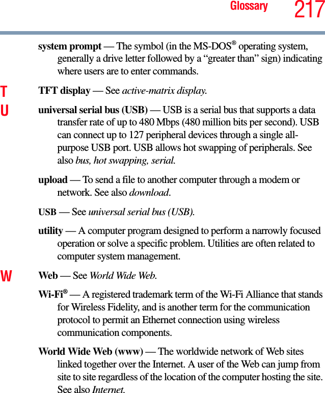Glossary 217system prompt — The symbol (in the MS-DOS® operating system, generally a drive letter followed by a “greater than” sign) indicating where users are to enter commands.TTFT display — See active-matrix display.Uuniversal serial bus (USB) — USB is a serial bus that supports a data transfer rate of up to 480 Mbps (480 million bits per second). USB can connect up to 127 peripheral devices through a single all-purpose USB port. USB allows hot swapping of peripherals. See also bus, hot swapping, serial.upload — To send a file to another computer through a modem or network. See also download.USB — See universal serial bus (USB).utility — A computer program designed to perform a narrowly focused operation or solve a specific problem. Utilities are often related to computer system management.WWeb — See World Wide Web.Wi-Fi® — A registered trademark term of the Wi-Fi Alliance that stands for Wireless Fidelity, and is another term for the communication protocol to permit an Ethernet connection using wireless communication components. World Wide Web (www) — The worldwide network of Web sites linked together over the Internet. A user of the Web can jump from site to site regardless of the location of the computer hosting the site. See also Internet.